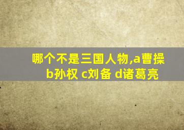 哪个不是三国人物,a曹操 b孙权 c刘备 d诸葛亮